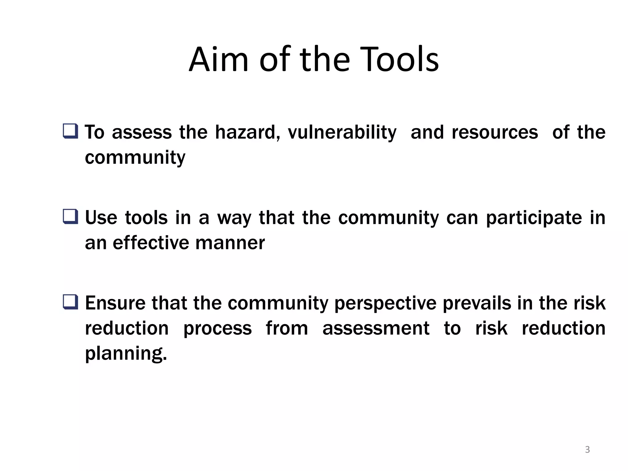 Aim of the Tools
 To assess the hazard, vulnerability and resources of the
community
 Use tools in a way that the community can participate in
an effective manner
 Ensure that the community perspective prevails in the risk
reduction process from assessment to risk reduction
planning.

3

 