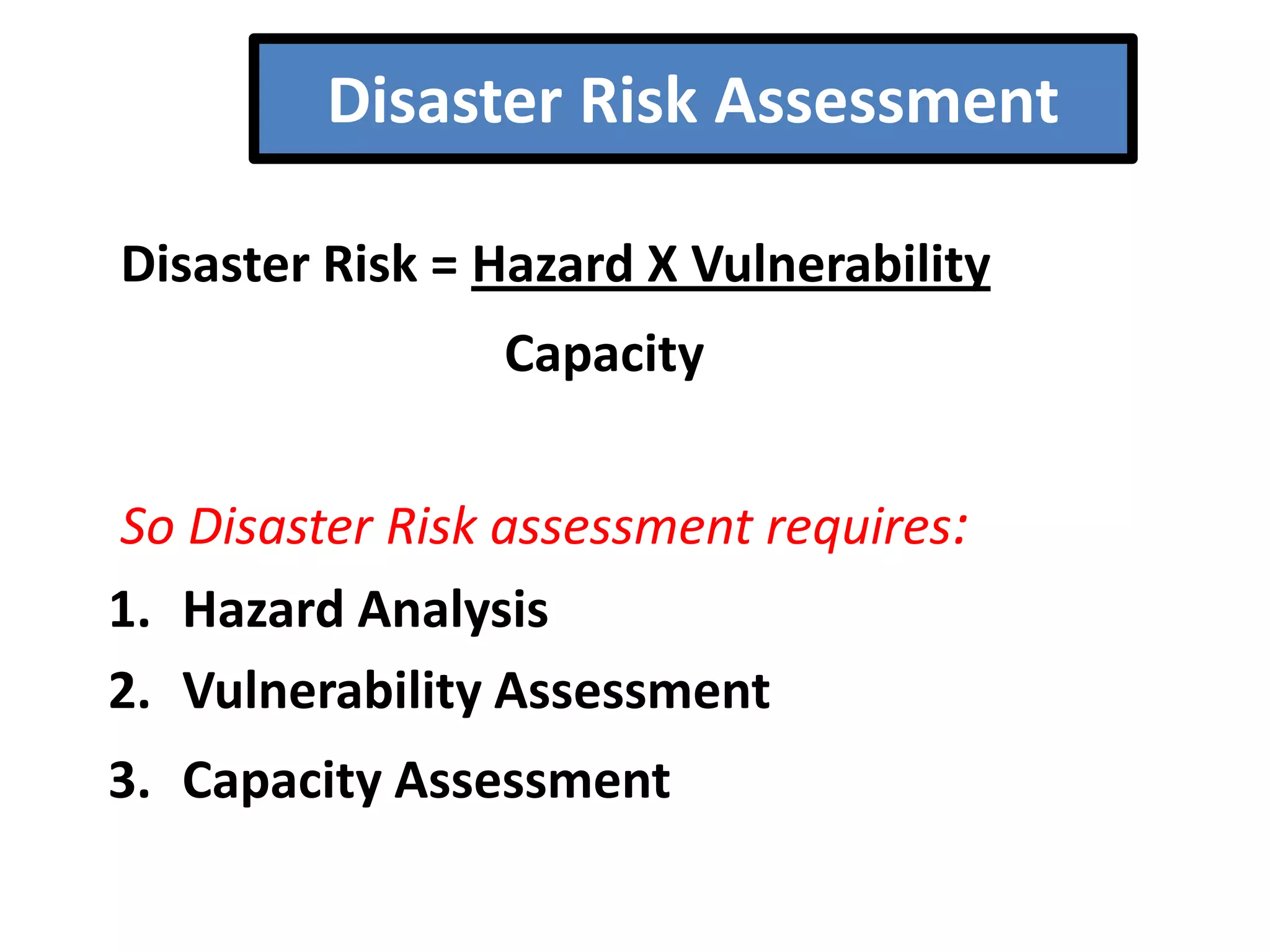 Disaster Risk Assessment
Disaster Risk = Hazard X Vulnerability

Capacity
So Disaster Risk assessment requires:
1. Hazard Analysis
2. Vulnerability Assessment

3. Capacity Assessment

 