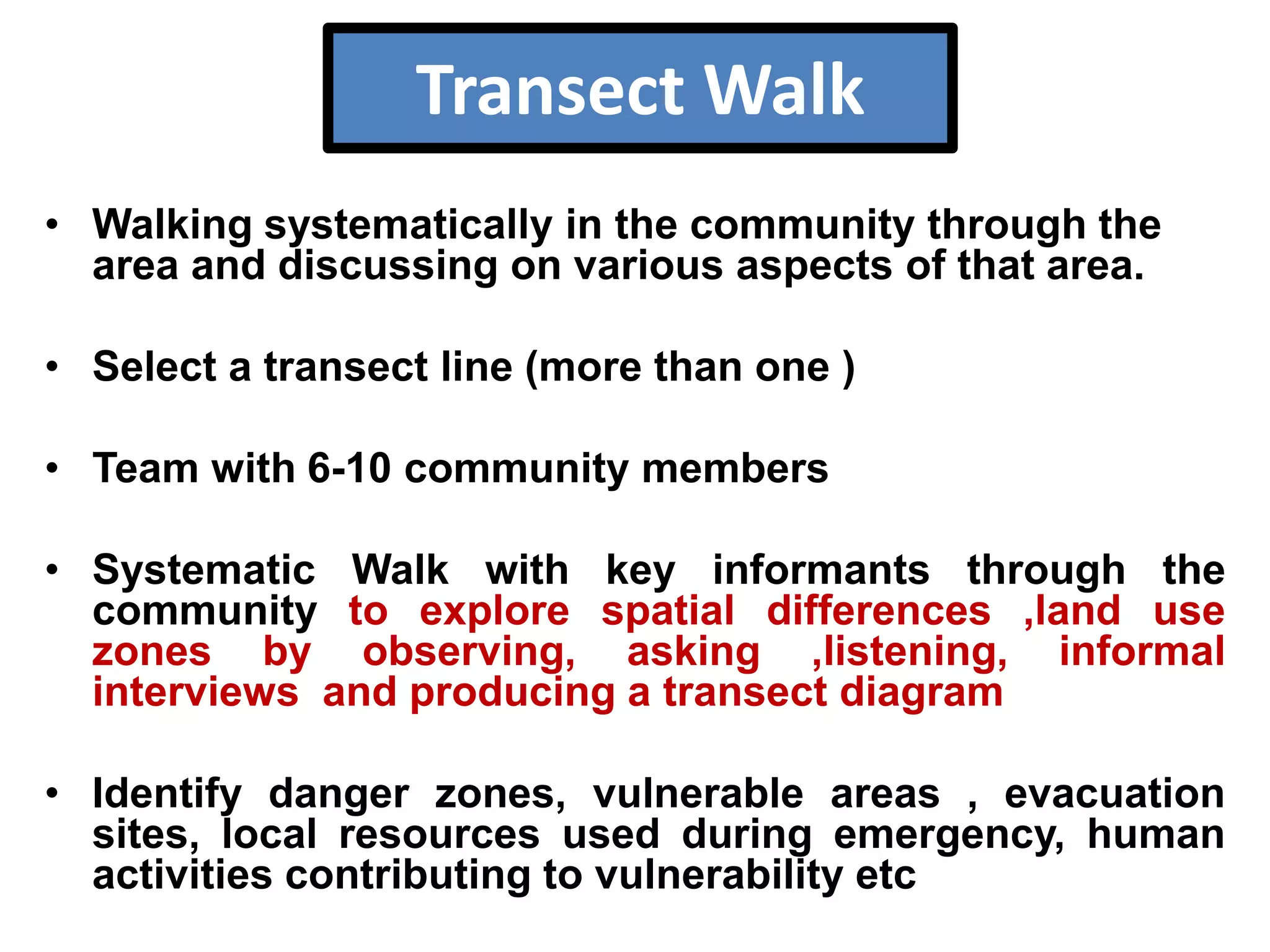 Transect Walk
• Walking systematically in the community through the
area and discussing on various aspects of that area.
• Select a transect line (more than one )
• Team with 6-10 community members
• Systematic Walk with key informants through the
community to explore spatial differences ,land use
zones by observing, asking ,listening, informal
interviews and producing a transect diagram
• Identify danger zones, vulnerable areas , evacuation
sites, local resources used during emergency, human
activities contributing to vulnerability etc

 