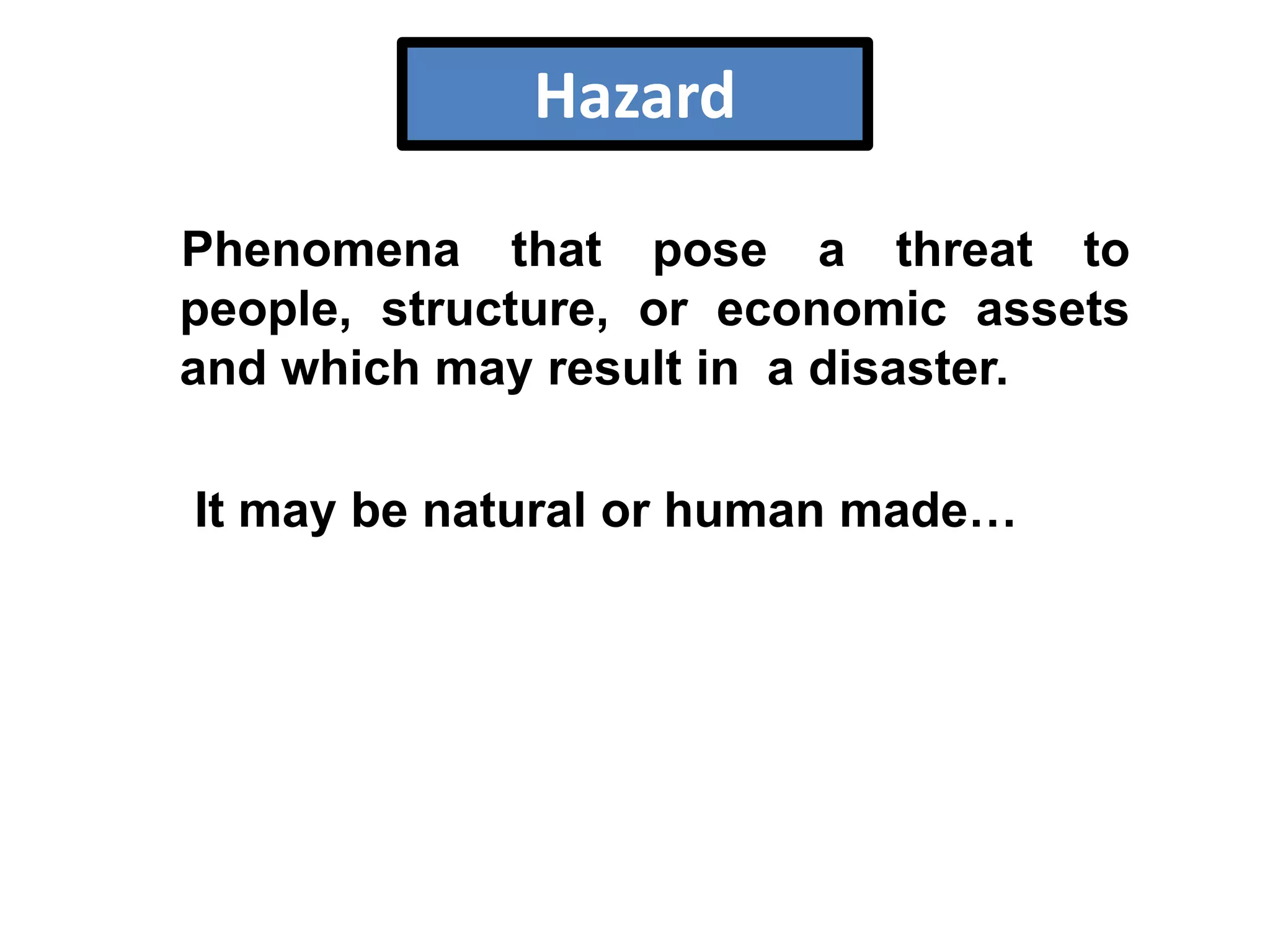 Hazard
Phenomena that pose a threat to
people, structure, or economic assets
and which may result in a disaster.
It may be natural or human made…

 