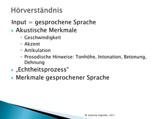 HörverständnisInput = gesprochene SpracheAkustische MerkmaleGeschwindigkeitAkzentArtikulationProsodische Hinweise: Tonhöhe, Intonation, Betonung, Dehnung„Echtheitsprozess“Merkmale gesprochener SpracheM. Kolesnik-Eigentler, 2011