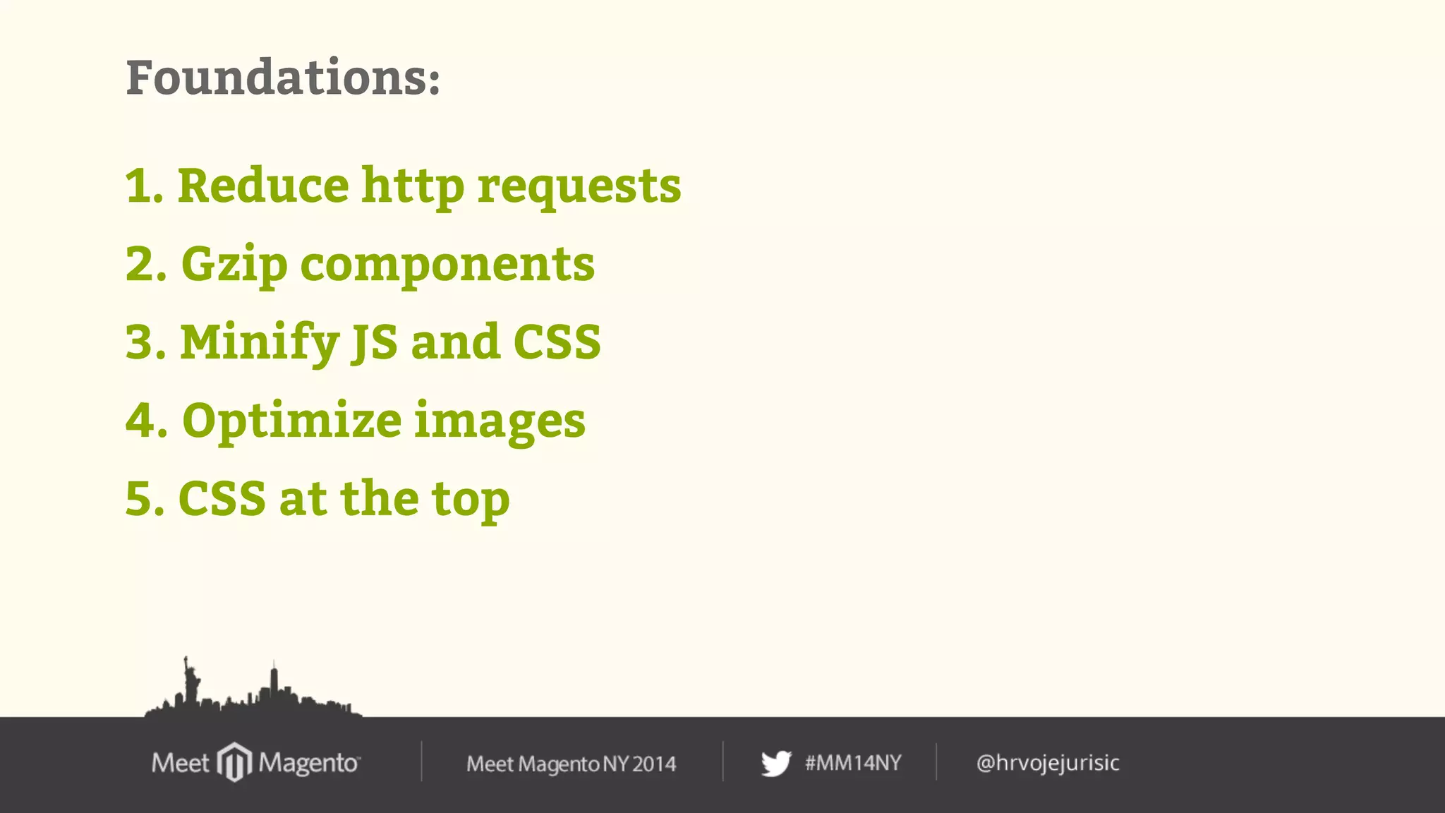 Foundations: 
1. Reduce http requests 
2. Gzip components 
3. Minify JS and CSS 
4. Optimize images 
5. CSS at the top 
 