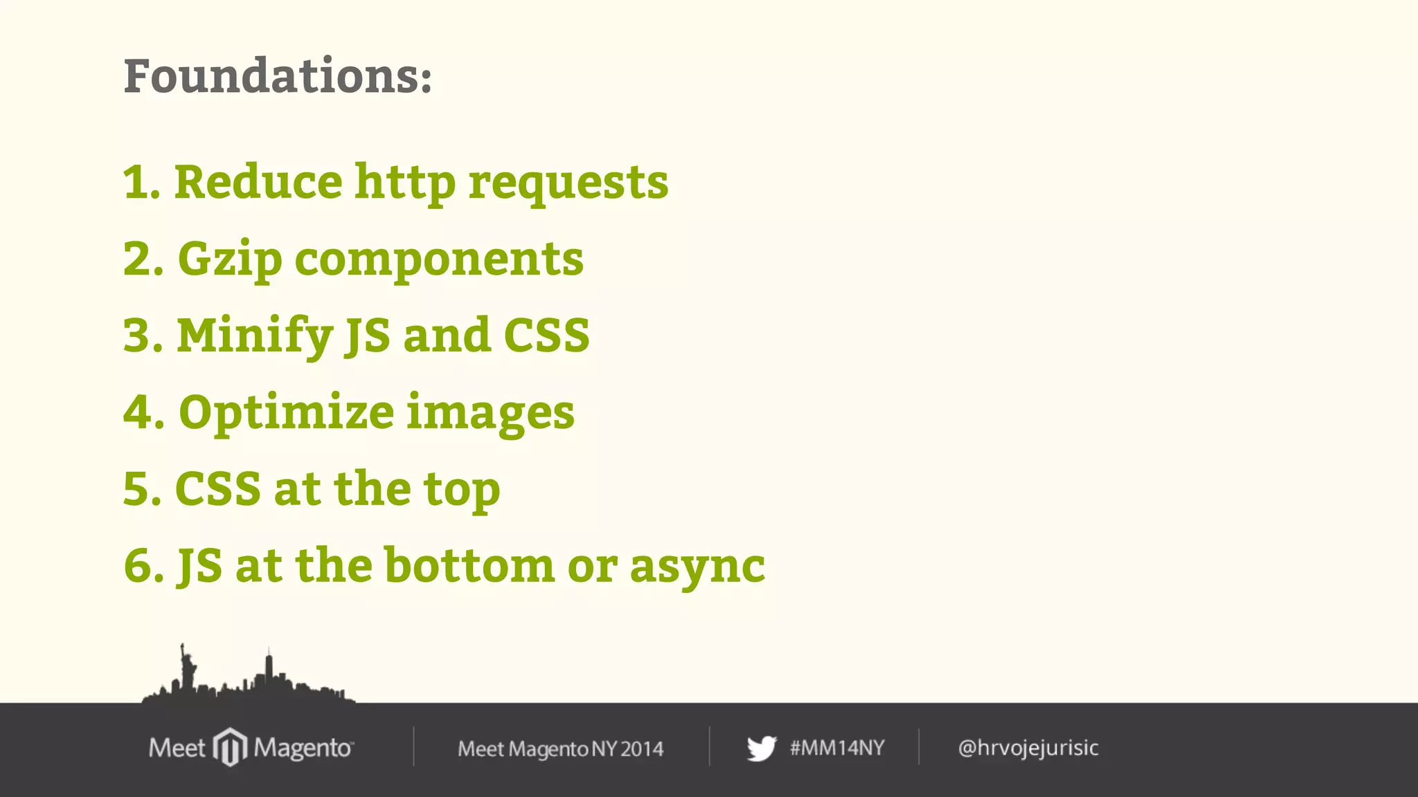Foundations: 
1. Reduce http requests 
2. Gzip components 
3. Minify JS and CSS 
4. Optimize images 
5. CSS at the top 
6. JS at the bottom or async 
 