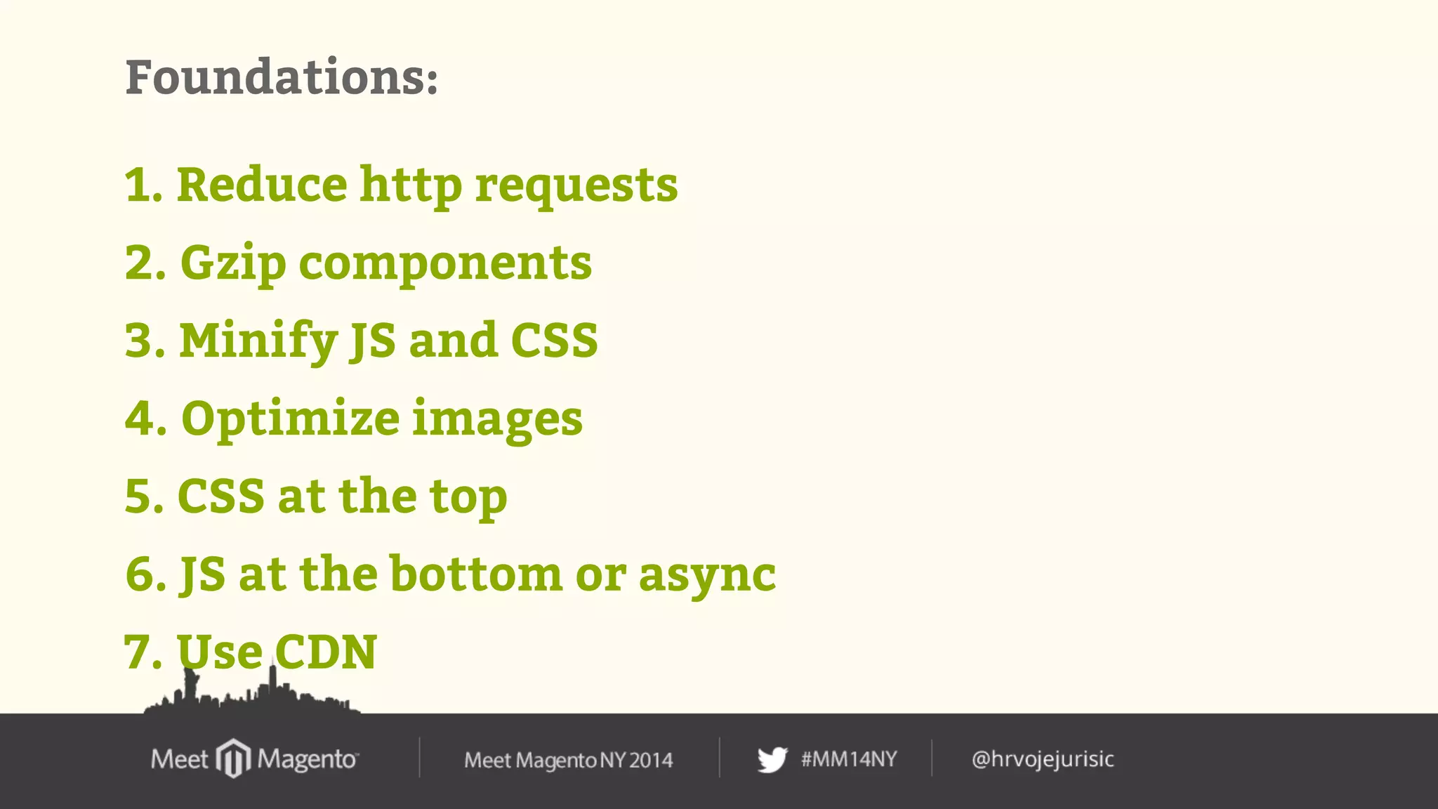 Foundations: 
1. Reduce http requests 
2. Gzip components 
3. Minify JS and CSS 
4. Optimize images 
5. CSS at the top 
6. JS at the bottom or async 
7. Use CDN 
 