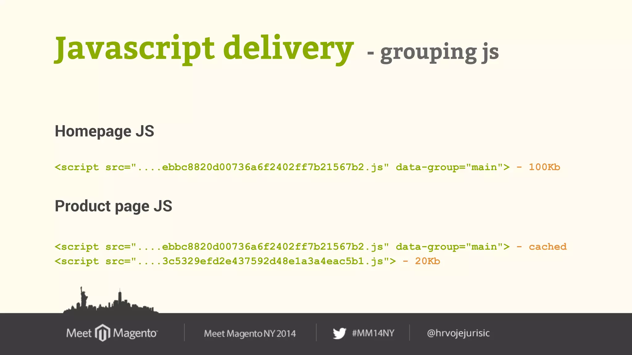 Javascript delivery - grouping js 
Homepage JS 
<script src="....ebbc8820d00736a6f2402ff7b21567b2.js" data-group="main"> - 100Kb 
Product page JS 
<script src="....ebbc8820d00736a6f2402ff7b21567b2.js" data-group="main"> - cached 
<script src="....3c5329efd2e437592d48e1a3a4eac5b1.js"> - 20Kb 
 