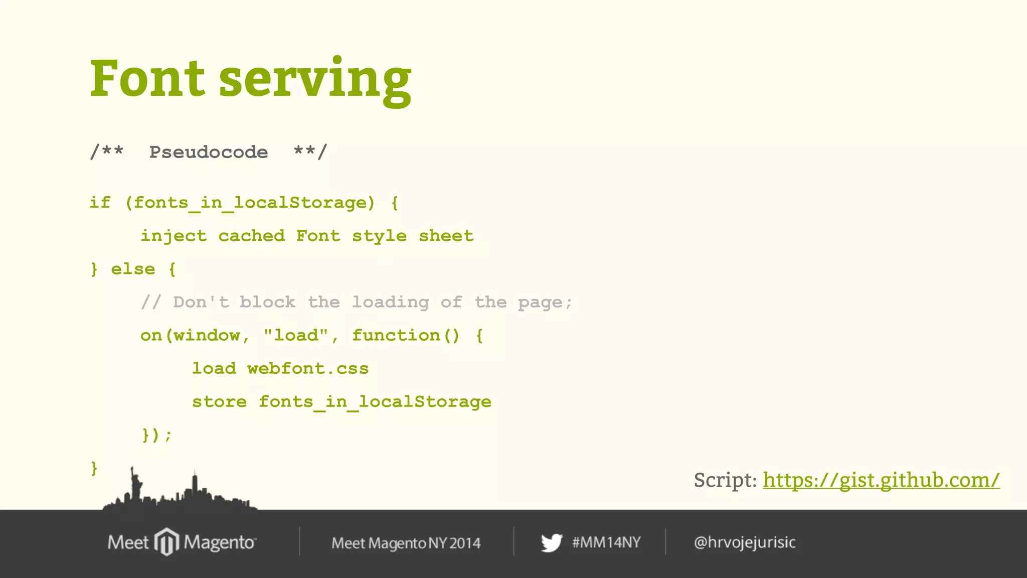 Font serving 
/** Pseudocode **/ 
if (fonts_in_localStorage) { 
inject cached Font style sheet 
} else { 
// Don't block the loading of the page; 
on(window, "load", function() { 
load webfont.css 
store fonts_in_localStorage 
}); 
} 
Script: https://gist.github.com/ 
 