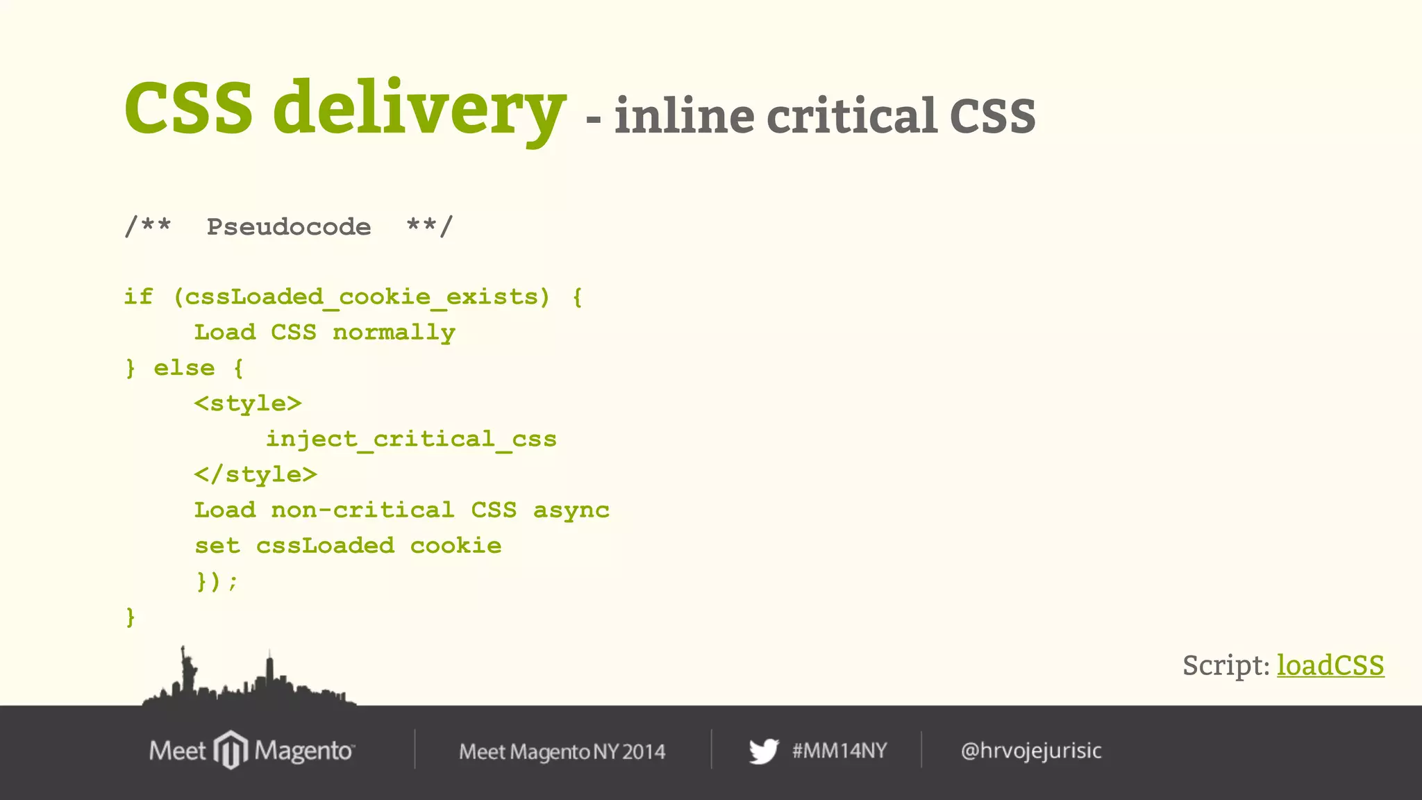 CSS delivery - inline critical CSS 
/** Pseudocode **/ 
if (cssLoaded_cookie_exists) { 
Load CSS normally 
} else { 
<style> 
inject_critical_css 
</style> 
Load non-critical CSS async 
set cssLoaded cookie 
}); 
} 
Script: loadCSS 
 