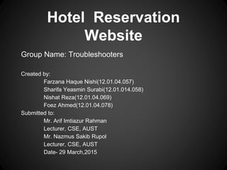 Hotel Reservation
Website
Group Name: Troubleshooters
Created by:
Farzana Haque Nishi(12.01.04.057)
Sharifa Yeasmin Surabi(12.01.014.058)
Nishat Reza(12.01.04.069)
Foez Ahmed(12.01.04.078)
Submitted to:
Mr. Arif Imtiazur Rahman
Lecturer, CSE, AUST
Mr. Nazmus Sakib Rupol
Lecturer, CSE, AUST
Date- 29 March,2015
 