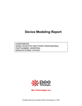Device Modeling Report


COMPONENTS:
DIODE/ SCHOTTKY RECTIFIER/ PROFESSIONAL
PART NUMBER: HRW0702A
MANUFACTURER: HITACHI




                    Bee Technologies Inc.




      All Rights Reserved Copyright (C) Bee Technologies Inc. 2004
 