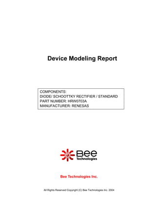 Device Modeling Report




COMPONENTS:
DIODE/ SCHOOTTKY RECTIFIER / STANDARD
PART NUMBER: HRW0703A
MANUFACTURER: RENESAS




               Bee Technologies Inc.


 All Rights Reserved Copyright (C) Bee Technologies Inc. 2004
 