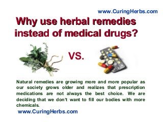 Why use herbal remediesWhy use herbal remedies
instead of medical drugs?instead of medical drugs?
Natural remedies are growing more and more popular as
our society grows older and realizes that prescription
medications are not always the best choice. We are
deciding that we don’t want to fill our bodies with more
chemicals.
www.CuringHerbs.com
www.CuringHerbs.com
VS.
 