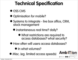Technical Specification
•OSS CMS
•Optimisation for mobile?
•Systems to integrate - live box office, CRM,
stock management
•instantaneous real time? daily?
•What restrictions are required to
access databases? what security?
•How often will users access databases?
•In what volumes?
•Misc. (eg. limited access speeds)
Tuesday, 2 November 2010
 