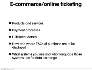 E-commerce/online ticketing
•Products and services
•Payment processes
•Fulfillment details
•How and where T&Cs of purchase are to be
displayed
•What systems you use and what language those
systems use for data exchange
Tuesday, 2 November 2010
 