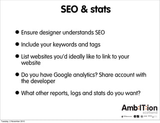 SEO & stats
•Ensure designer understands SEO
•Include your keywords and tags
•List websites you’d ideally like to link to your
website
•Do you have Google analytics? Share account with
the developer
•What other reports, logs and stats do you want?
Tuesday, 2 November 2010
 