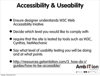 Accessibility & Useability
•Ensure designer understands W3C Web
Accessibility Iniative
•Decide which level you would like to comply with
•require that the site is tested by tools such as W3C,
Cynthia, NetMechanic
•Say what level of usability testing you will be doing
and at what points
•http://resources.getambition.com/3_how-do-i/
guides/how-to-be-accessible/
Tuesday, 2 November 2010
 