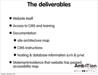The deliverables
•Website itself
•Access to CMS and training
•Documentation
•site architecture map
•CMS instructions
•hosting & database information (u/n & p/w)
•Statement/evidence that website has passed
accessibility reqs
Tuesday, 2 November 2010
 