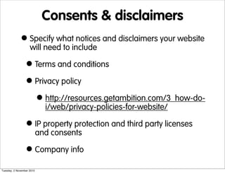 Consents & disclaimers
•Specify what notices and disclaimers your website
will need to include
•Terms and conditions
•Privacy policy
•http://resources.getambition.com/3_how-do-
i/web/privacy-policies-for-website/
•IP property protection and third party licenses
and consents
•Company info
Tuesday, 2 November 2010
 
