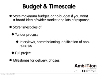 Budget & Timescale
•State maximum budget, or no budget if you want
a broad idea of wider market and lots of response
•State timescales of
•Tender process
•interviews, commissioning, notification of non-
success
•Full project
•Milestones for delivery, phases
Tuesday, 2 November 2010
 