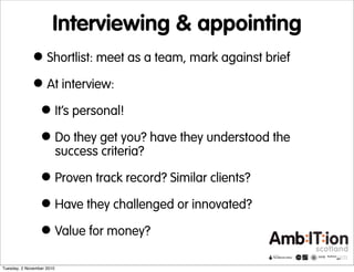 Interviewing & appointing
•Shortlist: meet as a team, mark against brief
•At interview:
•It’s personal!
•Do they get you? have they understood the
success criteria?
•Proven track record? Similar clients?
•Have they challenged or innovated?
•Value for money?
Tuesday, 2 November 2010
 