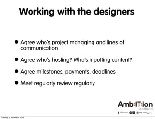 Working with the designers
•Agree who’s project managing and lines of
communication
•Agree who’s hosting? Who’s inputting content?
•Agree milestones, payments, deadlines
•Meet regularly review regularly
Tuesday, 2 November 2010
 