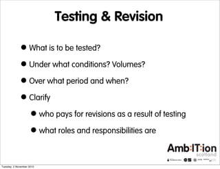 Testing & Revision
•What is to be tested?
•Under what conditions? Volumes?
•Over what period and when?
•Clarify
•who pays for revisions as a result of testing
•what roles and responsibilities are
Tuesday, 2 November 2010
 