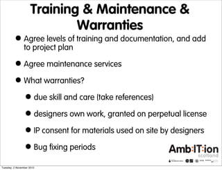 Training & Maintenance &
Warranties
•Agree levels of training and documentation, and add
to project plan
•Agree maintenance services
•What warranties?
•due skill and care (take references)
•designers own work, granted on perpetual license
•IP consent for materials used on site by designers
•Bug fixing periods
Tuesday, 2 November 2010
 