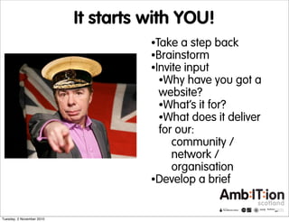 It starts with YOU!
•Take a step back
•Brainstorm
•Invite input
•Why have you got a
website?
•What’s it for?
•What does it deliver
for our:
community /
network /
organisation
•Develop a brief
Tuesday, 2 November 2010
 