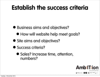 Establish the success criteria
•Business aims and objectives?
•How will website help meet goals?
•Site aims and objectives?
•Success criteria?
•Sales? Increase time, attention,
numbers?
Tuesday, 2 November 2010
 