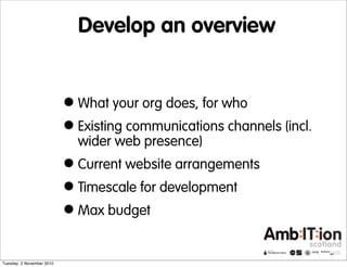 Develop an overview
•What your org does, for who
•Existing communications channels (incl.
wider web presence)
•Current website arrangements
•Timescale for development
•Max budget
Tuesday, 2 November 2010
 