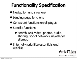 Functionality Specification
•Navigation and structure
•Landing page functions
•Consistent functions on all pages
•Specific functions:
•Search, Rss, video, photos, audio,
sharing, social networks, newsletter,
sitemap
•(Internally: prioritise essentials and
wishlist)
Tuesday, 2 November 2010
 
