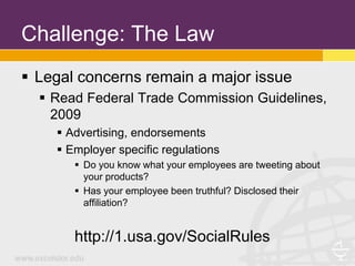 Challenge: The Law
 Legal concerns remain a major issue
   Read Federal Trade Commission Guidelines,
    2009
     Advertising, endorsements
     Employer specific regulations
        Do you know what your employees are tweeting about
         your products?
        Has your employee been truthful? Disclosed their
         affiliation?


       http://1.usa.gov/SocialRules
 