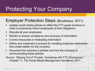 Protecting Your Company
Employer Protection Steps (Boudreaux, 2011)
 Update social media policies to reflect the FTC guide revisions in
  order to proactively inform employees of their obligations
 Educate all your employees
 Monitor to ensure compliance and accuracy of information
 Correct inaccurate or misleading information
 Define and implement a process for handling employee statements
  that create liability for the company
 Document the company’s policies and how the company is
  communicating those policies
Source: “Staying Out of Trouble: Complying with FTC Disclosures,”
  Chapter 11, The Social Media Management Handbook, 2011.
 