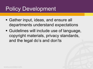Policy Development
 Gather input, ideas, and ensure all
  departments understand expectations
 Guidelines will include use of language,
  copyright materials, privacy standards,
  and the legal do’s and don’ts
 