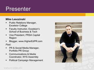 Presenter
Mike Lesczinski
  Public Relations Manager,
   Excelsior College
 Faculty Instructor, Excelsior’s
   School of Business & Tech
 Vice President, PRSA Capital
   Region
 Blogger, www.HigherEdPR.com
Past:
 PR & Social Media Manager,
   Portfolio PR Group
 Communications & Media
   Coordinator, NYS Assembly
 Political Campaign Management
 