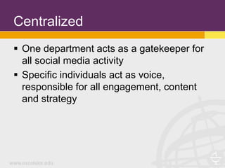 Centralized
 One department acts as a gatekeeper for
  all social media activity
 Specific individuals act as voice,
  responsible for all engagement, content
  and strategy
 