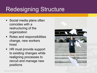 Redesigning Structure
 Social media plans often
  coincides with a
  restructuring of the
  organization
 Roles and responsibilities
  change, new workers
  hired
 HR must provide support
  to existing changes while
  realigning processes to
  recruit and manage new
  positions
 