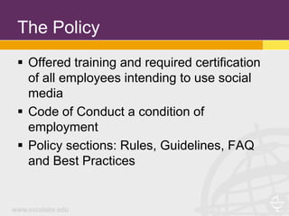 The Policy
 Offered training and required certification
  of all employees intending to use social
  media
 Code of Conduct a condition of
  employment
 Policy sections: Rules, Guidelines, FAQ
  and Best Practices
 