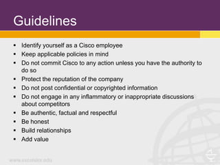 Guidelines
 Identify yourself as a Cisco employee
 Keep applicable policies in mind
 Do not commit Cisco to any action unless you have the authority to
  do so
 Protect the reputation of the company
 Do not post confidential or copyrighted information
 Do not engage in any inflammatory or inappropriate discussions
  about competitors
 Be authentic, factual and respectful
 Be honest
 Build relationships
 Add value
 