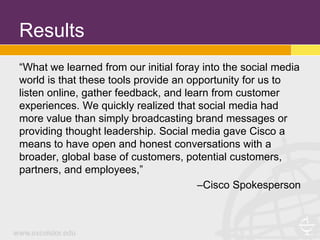 Results
“What we learned from our initial foray into the social media
world is that these tools provide an opportunity for us to
listen online, gather feedback, and learn from customer
experiences. We quickly realized that social media had
more value than simply broadcasting brand messages or
providing thought leadership. Social media gave Cisco a
means to have open and honest conversations with a
broader, global base of customers, potential customers,
partners, and employees,”
                                       –Cisco Spokesperson
 