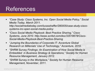 References
 “Case Study: Cisco Systems, Inc. Open Social Media Policy,” Social
  Media Today, March 2011.
  http://socialmediatoday.com/lucasshaffer/280005/case-study-cisco-
  systems-inc-open-social-media-policy
 “Cisco Social Media Playbook: Best Practice Sharing,” Cisco
  Systems, June 2010. http://www.scribd.com/doc/33518678/Cisco-
  Social-Media-Playbook-Best-Practice-Sharing
 “Jumping the Boundaries of Corporate IT: Accenture Global
  Research on Millenials’ Use of Technology,” Accenture, 2010.
 “SHRM Survey Findings: An Examination of How Social Media is
  Embedded in Business Strategy & Operations,” Society for Human
  Resource Management, January 2012.
 “SHRM Survey in the Workplace,” Society for Human Resource
  Management, November, 2011.
 