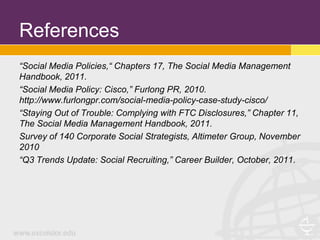 References
“Social Media Policies,“ Chapters 17, The Social Media Management
Handbook, 2011.
“Social Media Policy: Cisco,” Furlong PR, 2010.
http://www.furlongpr.com/social-media-policy-case-study-cisco/
“Staying Out of Trouble: Complying with FTC Disclosures,” Chapter 11,
The Social Media Management Handbook, 2011.
Survey of 140 Corporate Social Strategists, Altimeter Group, November
2010
“Q3 Trends Update: Social Recruiting,” Career Builder, October, 2011.
 