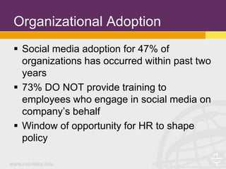 Organizational Adoption
 Social media adoption for 47% of
  organizations has occurred within past two
  years
 73% DO NOT provide training to
  employees who engage in social media on
  company’s behalf
 Window of opportunity for HR to shape
  policy
 