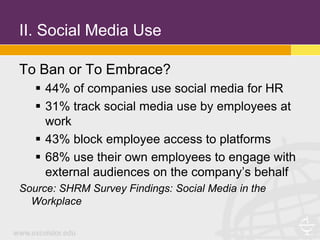II. Social Media Use

To Ban or To Embrace?
    44% of companies use social media for HR
    31% track social media use by employees at
     work
    43% block employee access to platforms
    68% use their own employees to engage with
     external audiences on the company’s behalf
Source: SHRM Survey Findings: Social Media in the
  Workplace
 