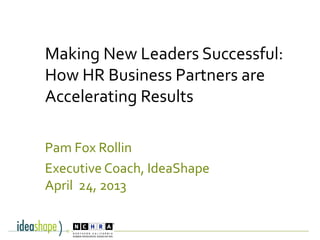 Making New Leaders Successful:
How HR Business Partners are
Accelerating Results
Pam Fox Rollin
Executive Coach, IdeaShape
April 24, 2013
 