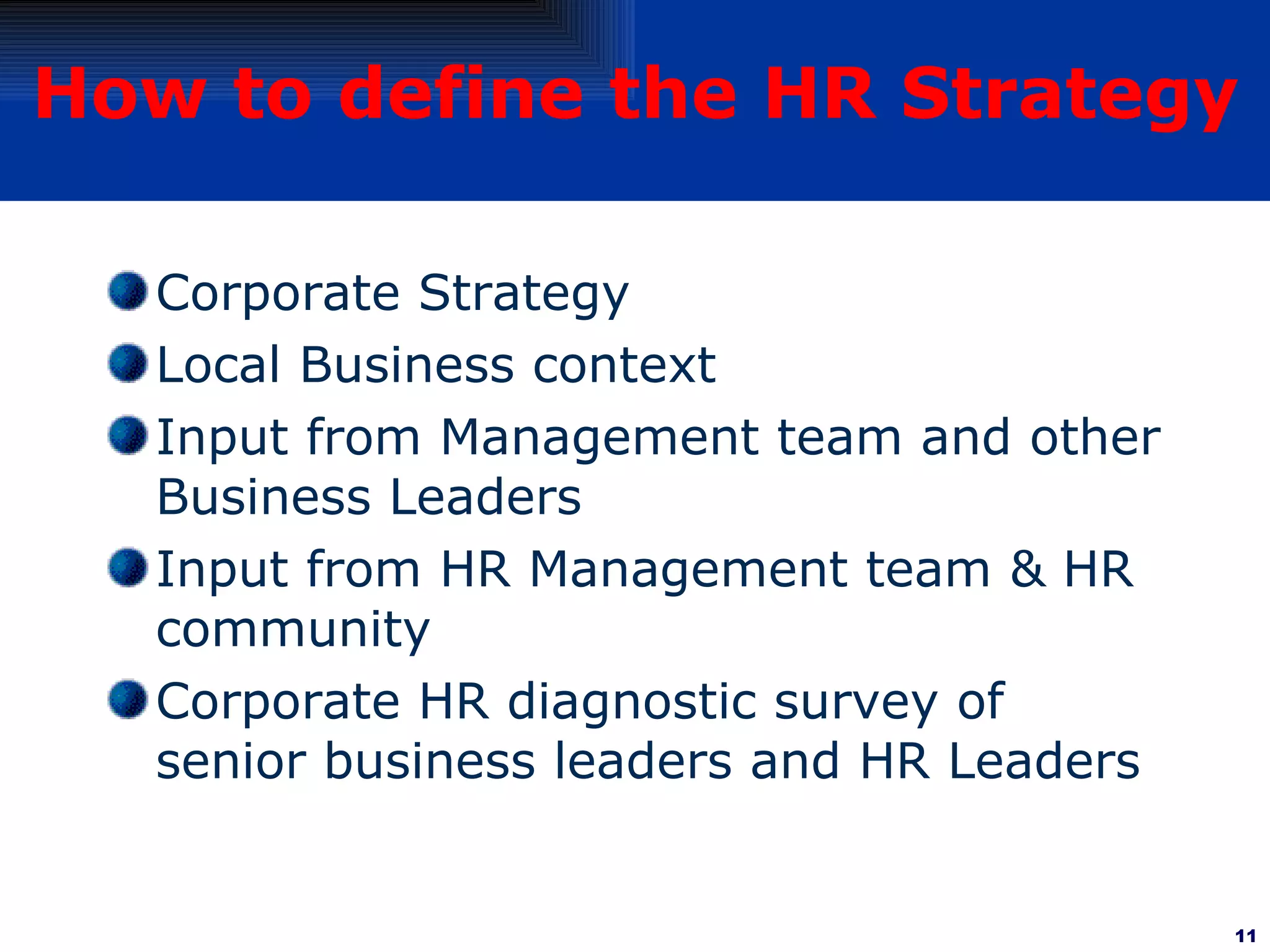 How to define the HR Strategy Corporate Strategy  Local Business context Input from Management team and other Business Leaders Input from HR Management team & HR community Corporate HR diagnostic survey of senior business leaders and HR Leaders 