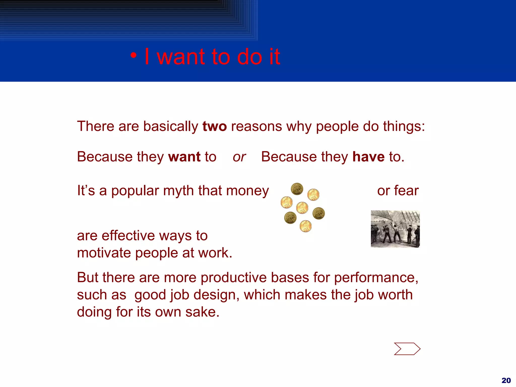 I want to do it There are basically  two  reasons why people do things: Because they  want  to  or   Because they  have  to. It’s a popular myth that money are effective ways to motivate people at work. or fear But there are more productive bases for performance, such as  good job design, which makes the job worth doing for its own sake. 