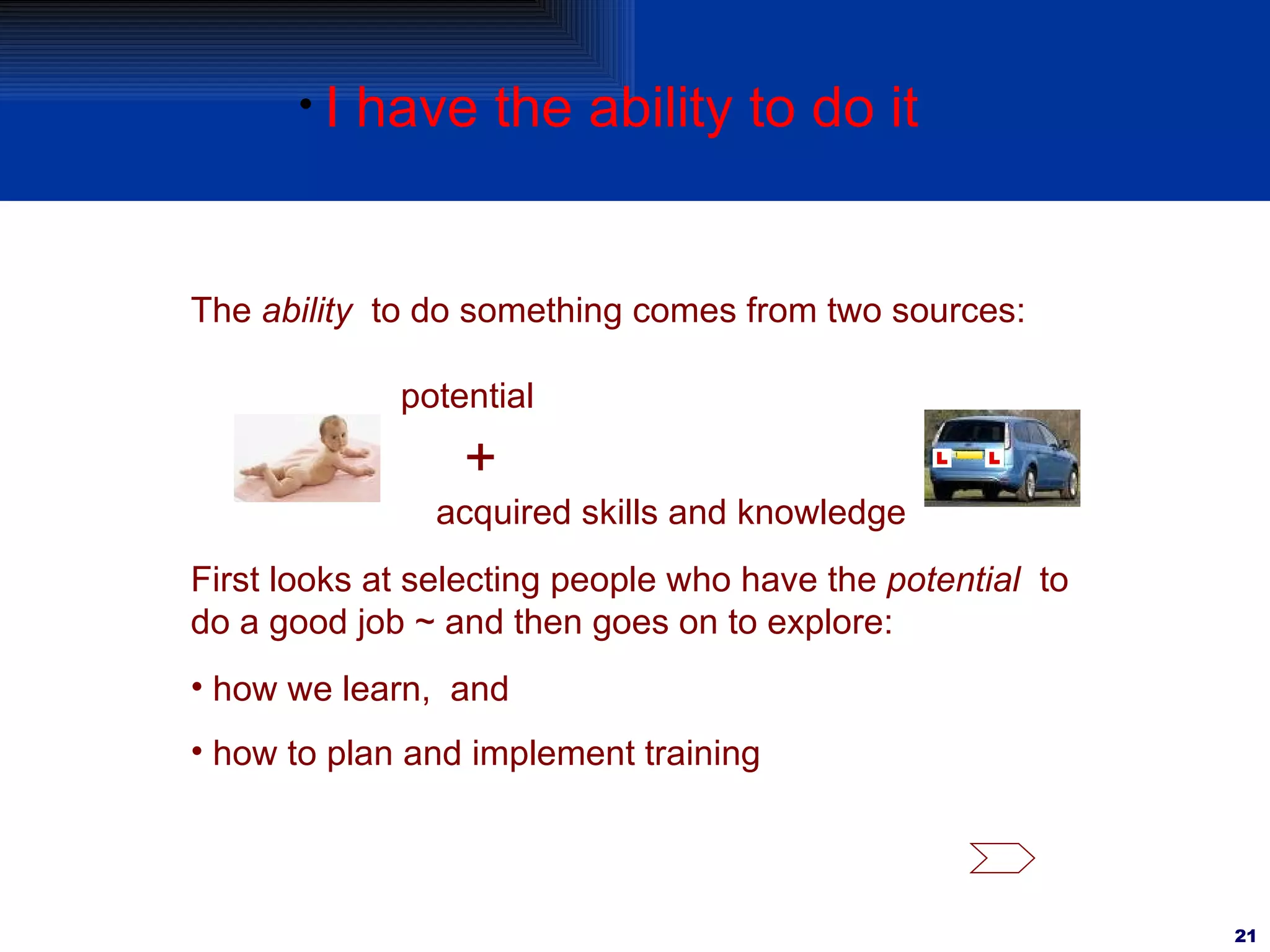 I have the ability to do it The  ability   to do something comes from two sources: potential + acquired skills and knowledge First looks at selecting people who have the  potential   to do a good job ~ and then goes on to explore: how we learn,  and  how to plan and implement training 