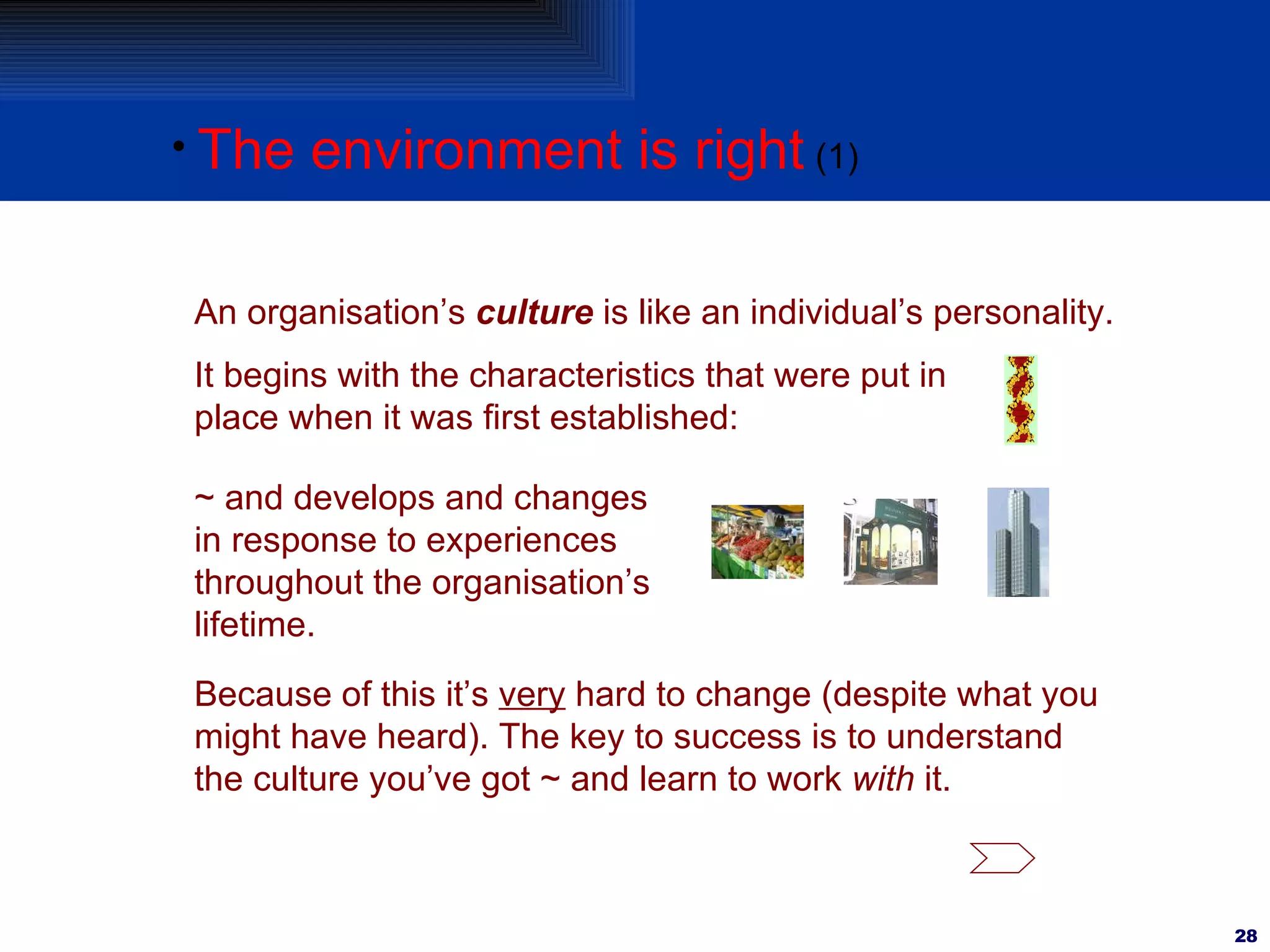 The environment is right (1) An organisation’s  culture  is like an individual’s personality. It begins with the characteristics that were put in place when it was first established: ~ and develops and changes in response to experiences throughout the organisation’s lifetime. Because of this it’s  very  hard to change (despite what you might have heard). The key to success is to understand the culture you’ve got ~ and learn to work  with  it. 