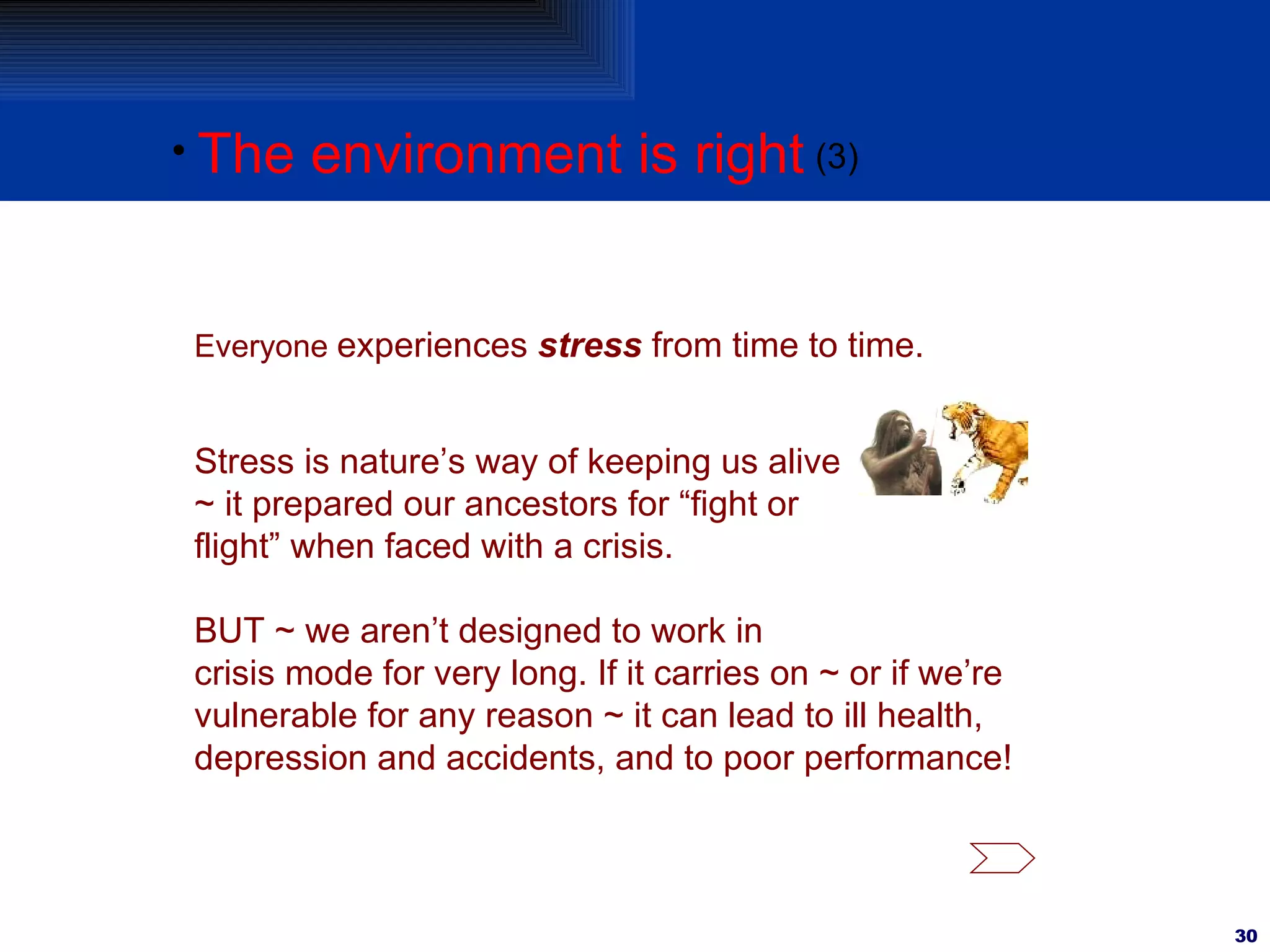 The environment is right (3) Everyone  experiences  stress  from time to time.  BUT ~ we aren’t designed to work in crisis mode for very long. If it carries on ~ or if we’re vulnerable for any reason ~ it can lead to ill health, depression and accidents, and to poor performance! Stress is nature’s way of keeping us alive ~ it prepared our ancestors for “fight or flight” when faced with a crisis. 