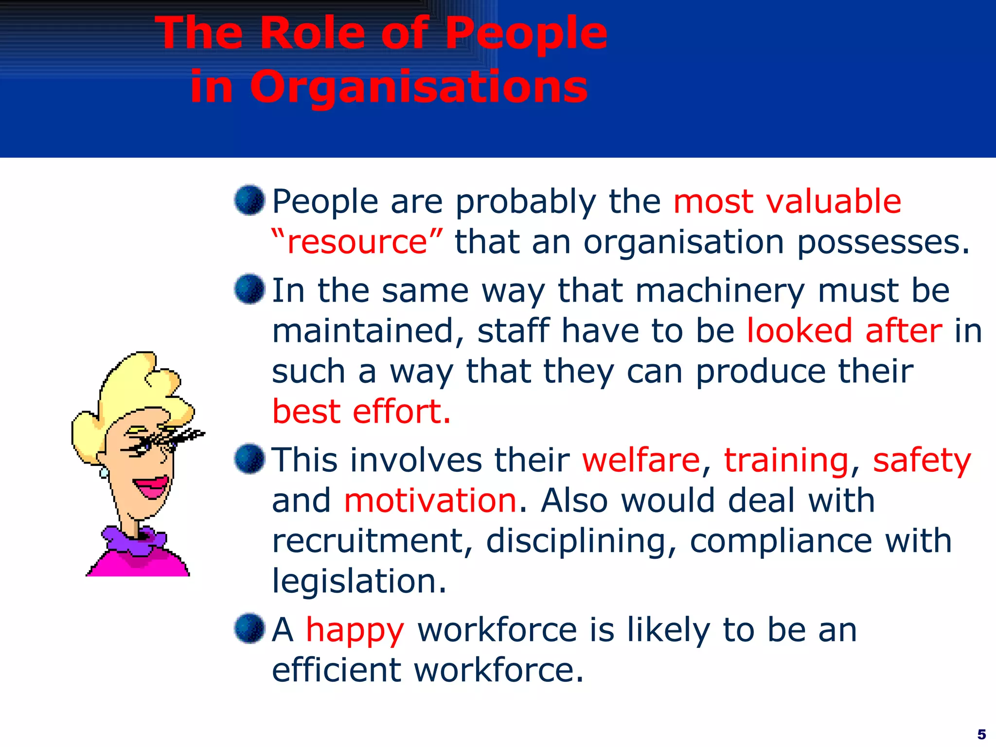 The Role of People  in Organisations People are probably the  most valuable “resource”  that an organisation possesses. In the same way that machinery must be maintained, staff have to be  looked after  in such a way that they can produce their  best effort. This involves their  welfare ,  training ,  safety  and  motivation . Also would deal with recruitment, disciplining, compliance with legislation. A  happy  workforce is likely to be an efficient workforce.  